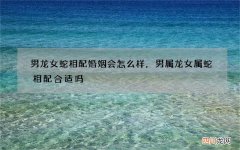 男龙女蛇相配婚姻会怎么样，男属龙女属蛇相配合适吗