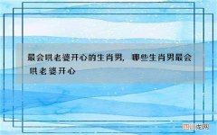 最会哄老婆开心的生肖男,哪些生肖男最会哄老婆开心