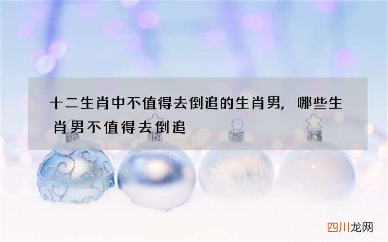 十二生肖中不值得去倒追的生肖男,哪些生肖男不值得去倒追