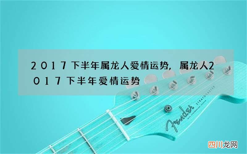 2017下半年属龙人爱情运势,属龙人2017下半年爱情运势