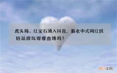 虎头局、红宝石涌入抖音，新老中式网红烘焙品牌玩得懂直播吗？