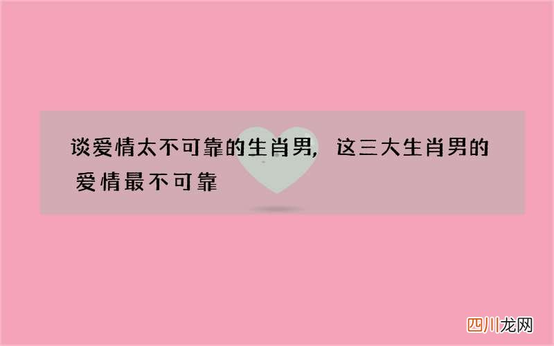 谈爱情太不可靠的生肖男,这三大生肖男的爱情最不可靠