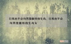 打死也不会向男票撒娇的生肖,打死也不会向男票撒娇的生肖女