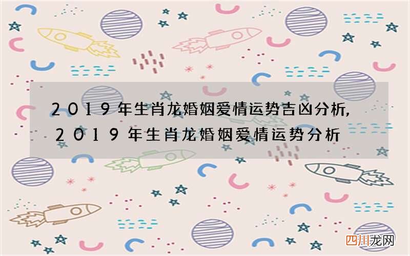 2019年生肖龙婚姻爱情运势吉凶分析,2019年生肖龙婚姻爱情运势分析