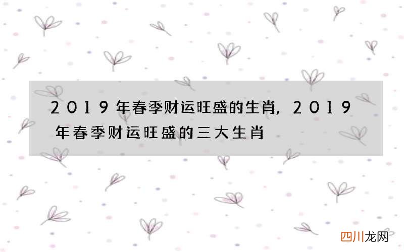 2019年春季财运旺盛的生肖,2019年春季财运旺盛的三大生肖