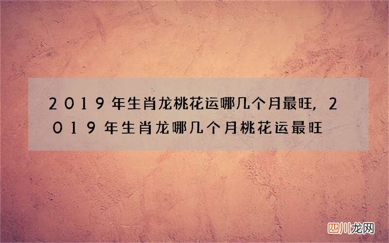 2019年生肖龙桃花运哪几个月最旺,2019年生肖龙哪几个月桃花运最旺