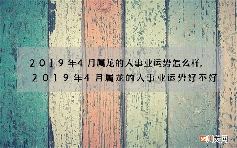 2019年4月属龙的人事业运势怎么样,2019年4月属龙的人事业运势好不好