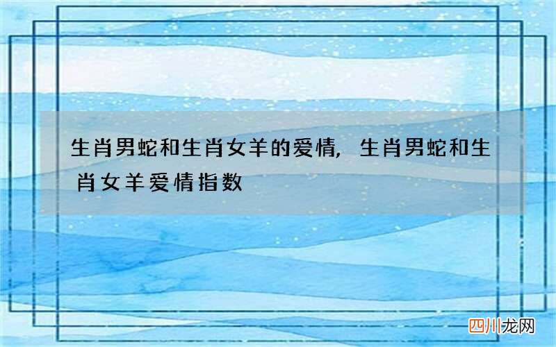 生肖男蛇和生肖女羊的爱情,生肖男蛇和生肖女羊爱情指数