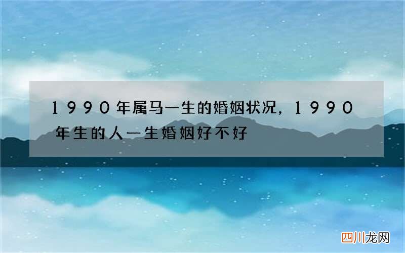 1990年属马一生的婚姻状况，1990年生的人一生婚姻好不好