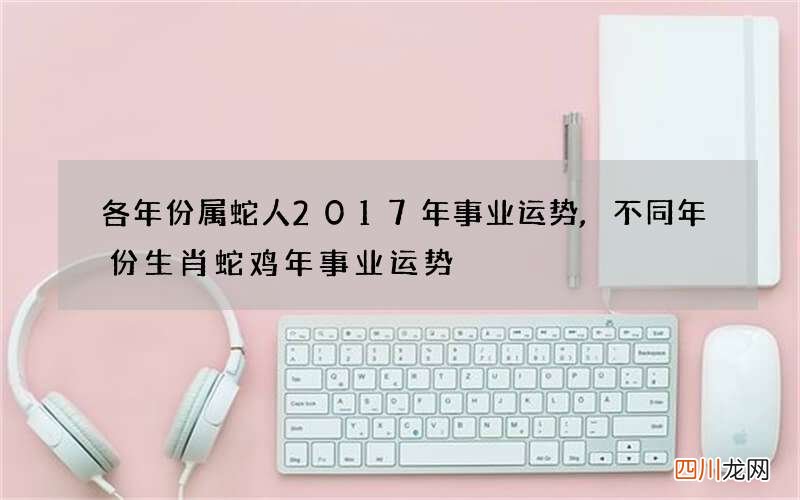 各年份属蛇人2017年事业运势,不同年份生肖蛇鸡年事业运势