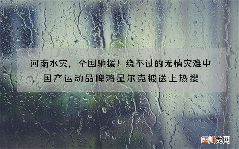 河南水灾，全国驰援！绕不过的无情灾难中，国产运动品牌鸿星尔克被送上热搜