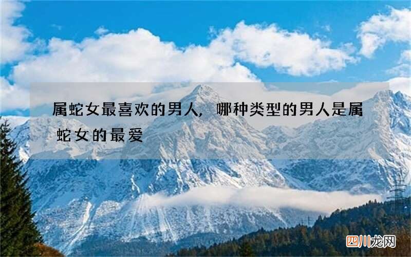 属蛇女最喜欢的男人,哪种类型的男人是属蛇女的最爱