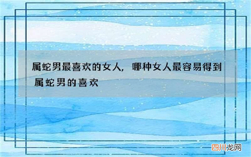 属蛇男最喜欢的女人,哪种女人最容易得到属蛇男的喜欢