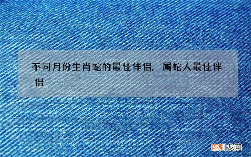 不同月份生肖蛇的最佳伴侣,属蛇人最佳伴侣