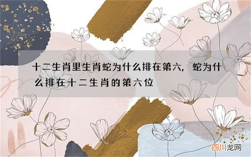 十二生肖里生肖蛇为什么排在第六,蛇为什么排在十二生肖的第六位