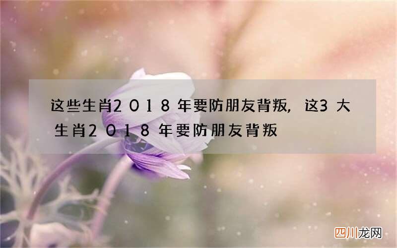 这些生肖2018年要防朋友背叛,这3大生肖2018年要防朋友背叛