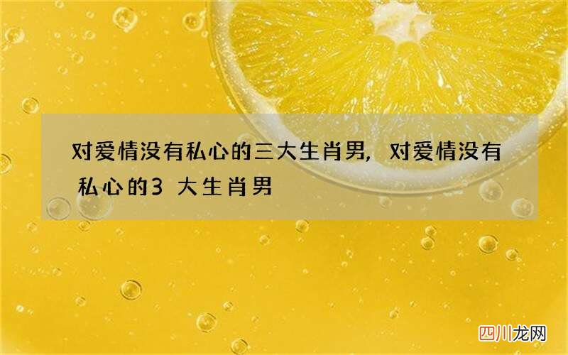 对爱情没有私心的三大生肖男,对爱情没有私心的3大生肖男