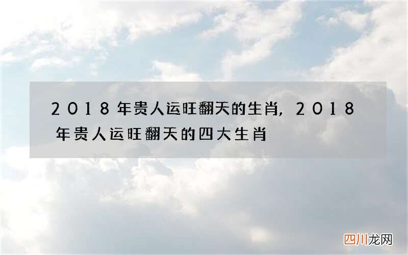 2018年贵人运旺翻天的生肖,2018年贵人运旺翻天的四大生肖