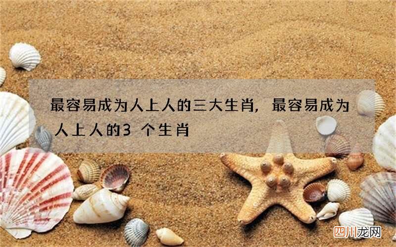 最容易成为人上人的三大生肖,最容易成为人上人的3个生肖