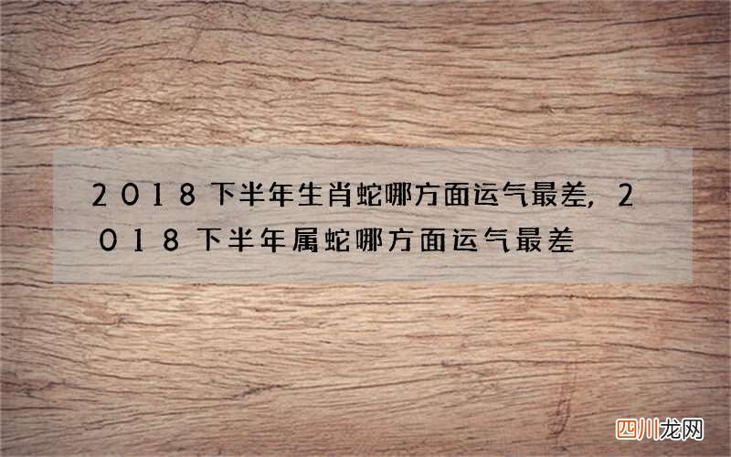 2018下半年生肖蛇哪方面运气最差,2018下半年属蛇哪方面运气最差