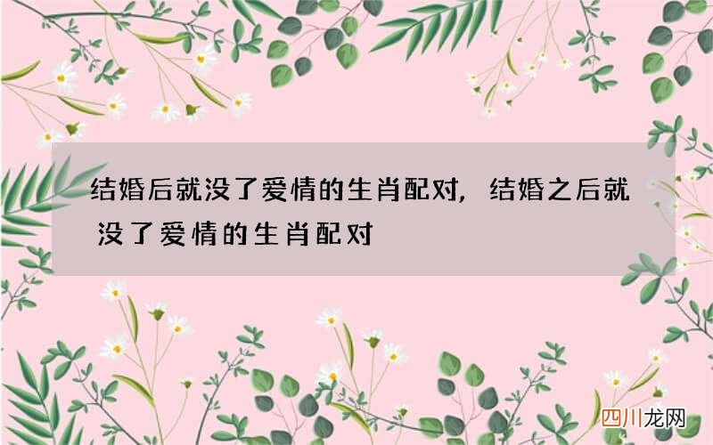 结婚后就没了爱情的生肖配对,结婚之后就没了爱情的生肖配对