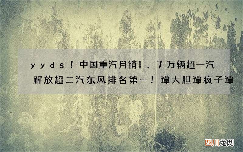 yyds！中国重汽月销1.7万辆超一汽解放超二汽东风排名第一！谭大胆谭疯子谭