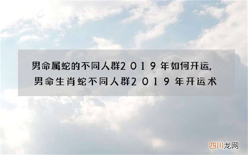 男命属蛇的不同人群2019年如何开运,男命生肖蛇不同人群2019年开运术
