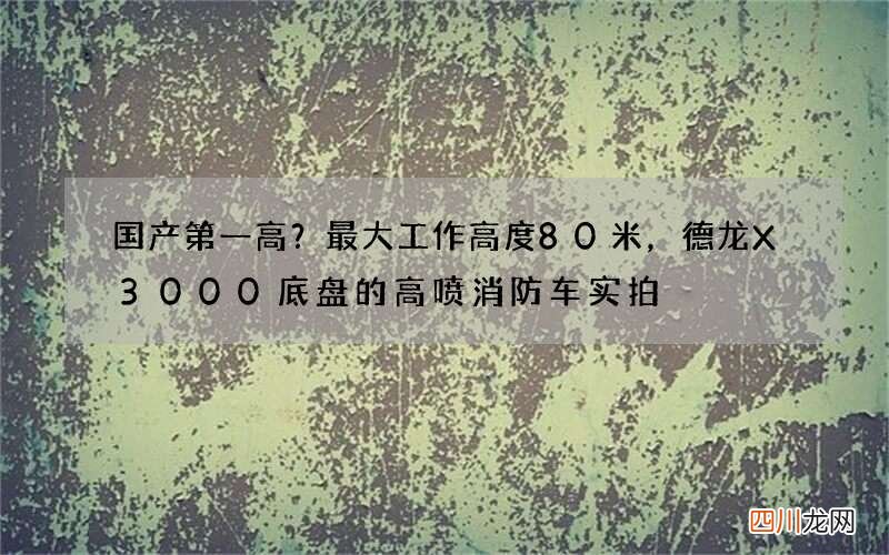 国产第一高？最大工作高度80米，德龙X3000底盘的高喷消防车实拍