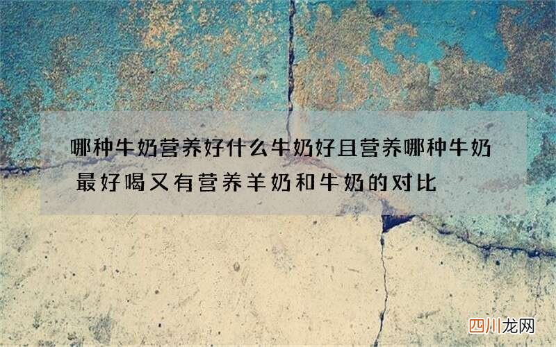 哪种牛奶营养好什么牛奶好且营养哪种牛奶最好喝又有营养羊奶和牛奶的对比