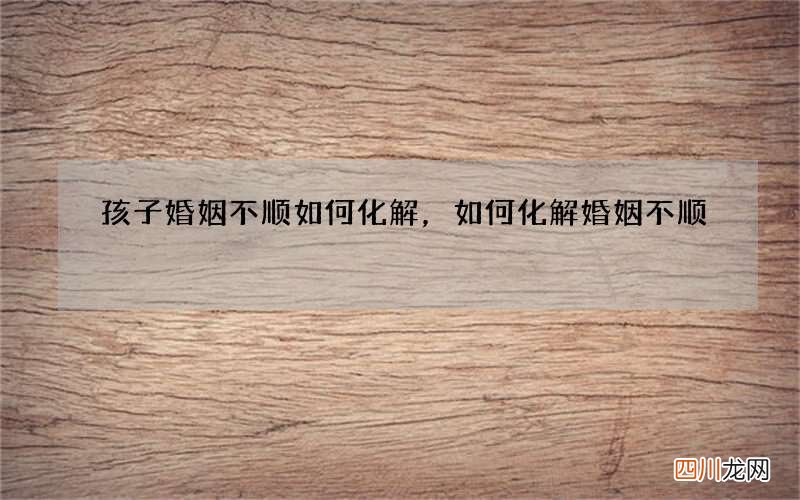 孩子婚姻不顺如何化解，如何化解婚姻不顺