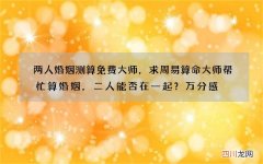 两人婚姻测算免费大师，求周易算命大师帮忙算婚姻，二人能否在一起？万分感