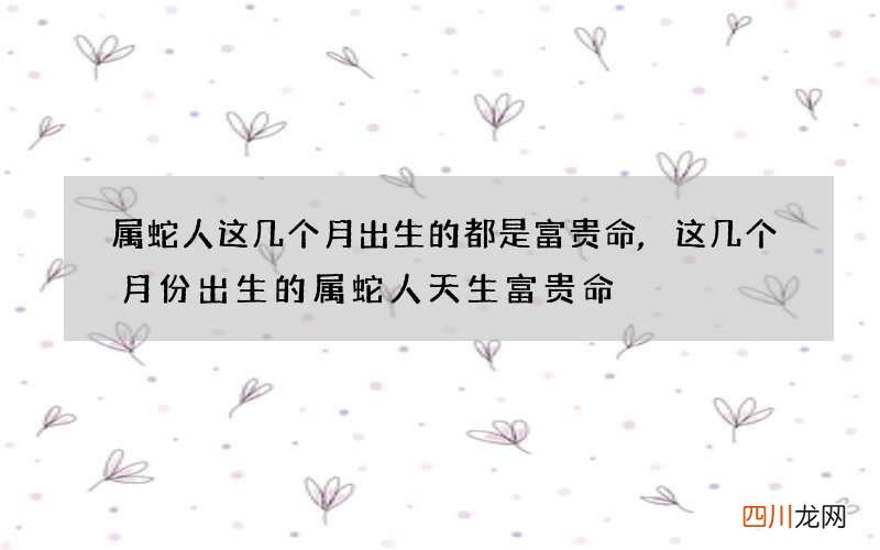 属蛇人这几个月出生的都是富贵命,这几个月份出生的属蛇人天生富贵命