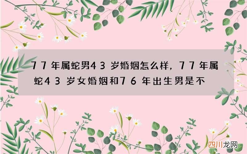 77年属蛇男43岁婚姻怎么样，77年属蛇43岁女婚姻和76年出生男是不