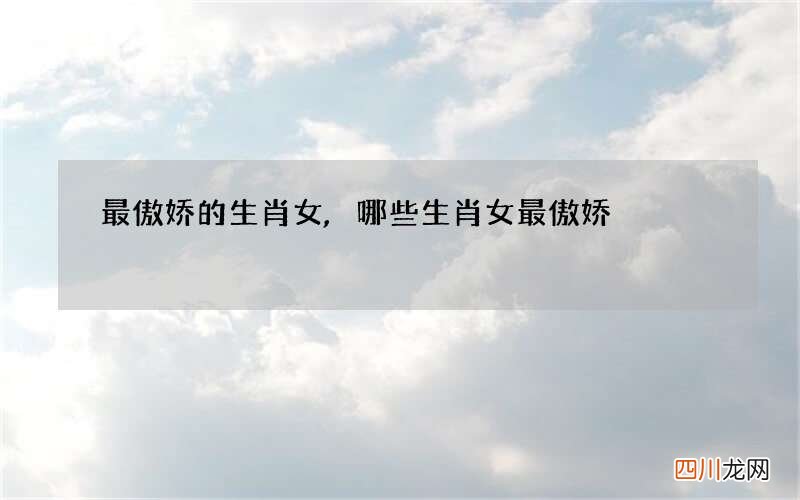 最傲娇的生肖女,哪些生肖女最傲娇