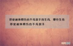 即使遍体鳞伤也不肯放手的生肖,哪些生肖即使遍体鳞伤也不肯放手