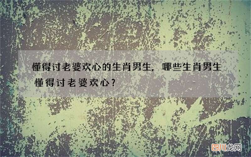 懂得讨老婆欢心的生肖男生,哪些生肖男生懂得讨老婆欢心？