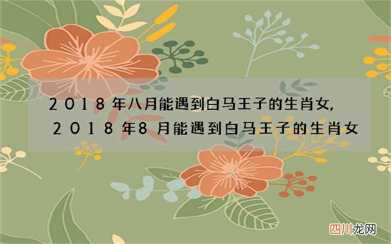 2018年八月能遇到白马王子的生肖女,2018年8月能遇到白马王子的生肖女