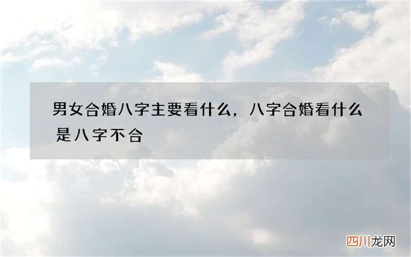 男女合婚八字主要看什么，八字合婚看什么是八字不合