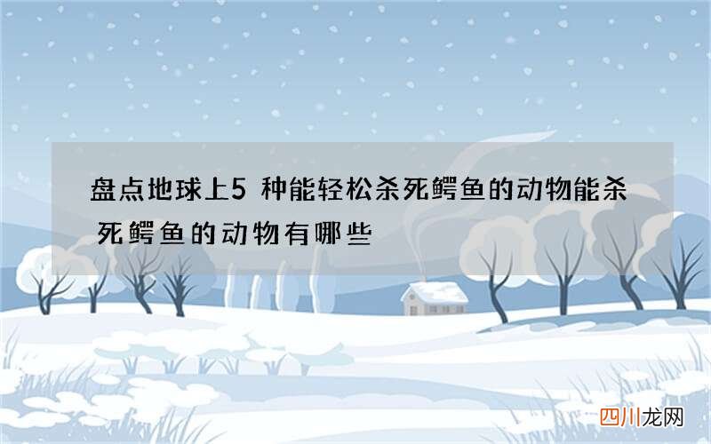 盘点地球上5种能轻松杀死鳄鱼的动物 能杀死鳄鱼的动物有哪些