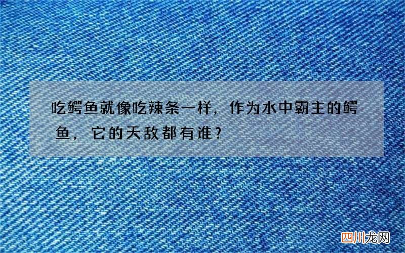 吃鳄鱼就像吃辣条一样，作为水中霸主的鳄鱼，它的天敌都有谁？