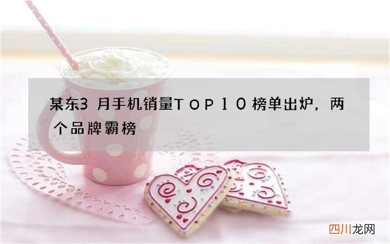 某东3月手机销量TOP10榜单出炉，两个品牌霸榜