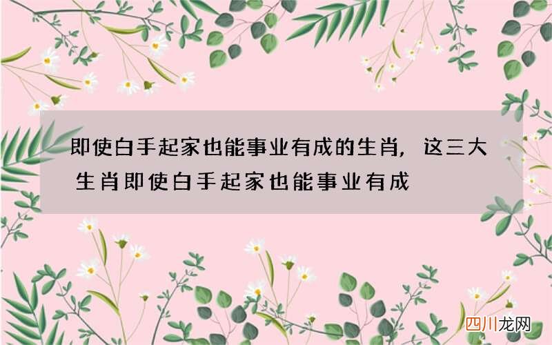即使白手起家也能事业有成的生肖,这三大生肖即使白手起家也能事业有成