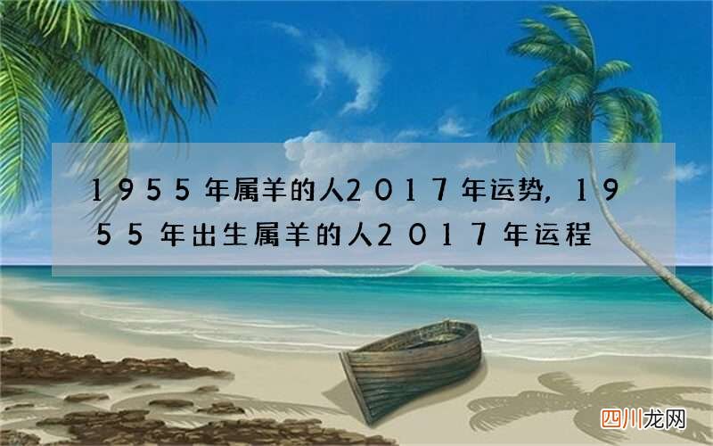 1955年属羊的人2017年运势,1955年出生属羊的人2017年运程