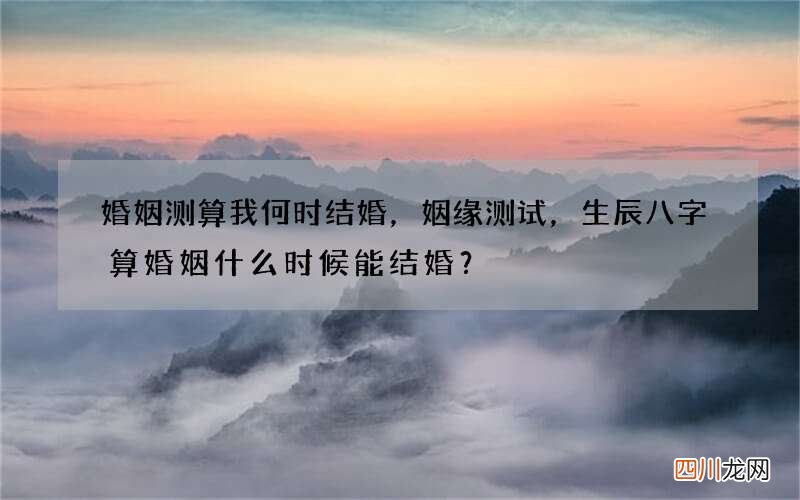 婚姻测算我何时结婚，姻缘测试，生辰八字算婚姻什么时候能结婚？