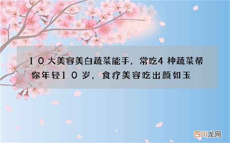 10大美容美白蔬菜能手，常吃4种蔬菜帮你年轻10岁，食疗美容吃出颜如玉