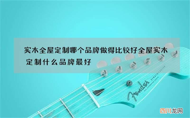 实木全屋定制哪个品牌做得比较好 全屋实木定制什么品牌最好