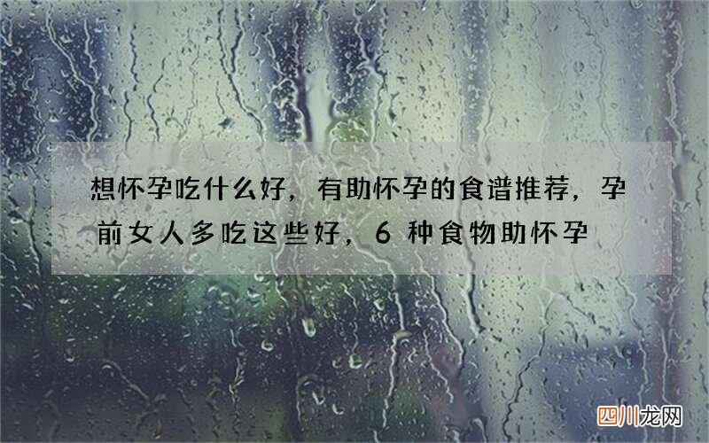 想怀孕吃什么好，有助怀孕的食谱推荐，孕前女人多吃这些好，6种食物助怀孕