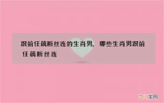 跟前任藕断丝连的生肖男,哪些生肖男跟前任藕断丝连