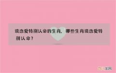 谈恋爱特别认命的生肖,哪些生肖谈恋爱特别认命？