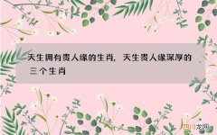 天生拥有贵人缘的生肖,天生贵人缘深厚的三个生肖